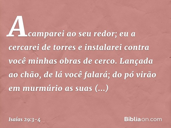 Acamparei ao seu redor;
eu a cercarei de torres
e instalarei contra você
minhas obras de cerco. Lançada ao chão, de lá você falará;
do pó virão em murmúrio
as s