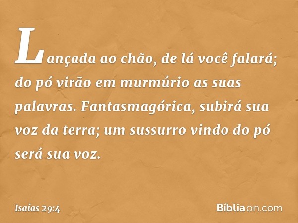 Lançada ao chão, de lá você falará;
do pó virão em murmúrio
as suas palavras.
Fantasmagórica, subirá sua voz da terra;
um sussurro vindo do pó será sua voz. -- 