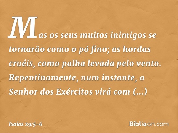 Mas os seus muitos inimigos
se tornarão como o pó fino;
as hordas cruéis,
como palha levada pelo vento.
Repentinamente, num instante, o Senhor dos Exércitos vir