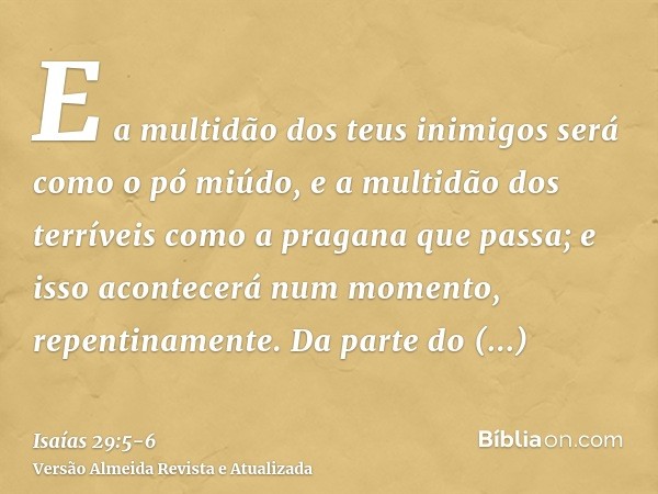 E a multidão dos teus inimigos será como o pó miúdo, e a multidão dos terríveis como a pragana que passa; e isso acontecerá num momento, repentinamente.Da parte