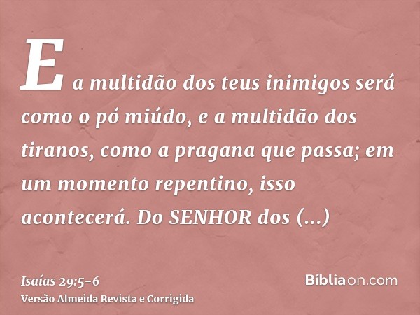 E a multidão dos teus inimigos será como o pó miúdo, e a multidão dos tiranos, como a pragana que passa; em um momento repentino, isso acontecerá.Do SENHOR dos 