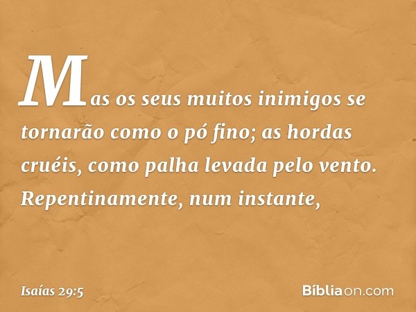 Mas os seus muitos inimigos
se tornarão como o pó fino;
as hordas cruéis,
como palha levada pelo vento.
Repentinamente, num instante, -- Isaías 29:5