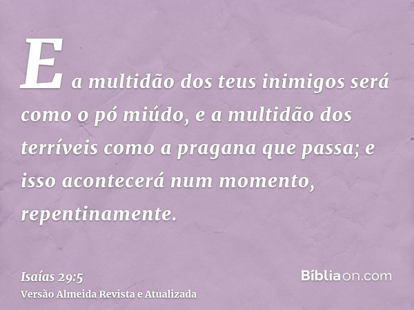 E a multidão dos teus inimigos será como o pó miúdo, e a multidão dos terríveis como a pragana que passa; e isso acontecerá num momento, repentinamente.