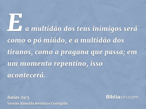 E a multidão dos teus inimigos será como o pó miúdo, e a multidão dos tiranos, como a pragana que passa; em um momento repentino, isso acontecerá.