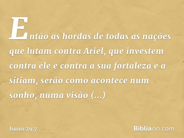 Então as hordas de todas as nações
que lutam contra Ariel,
que investem contra ele e contra
a sua fortaleza e a sitiam,
serão como acontece num sonho,
numa visã