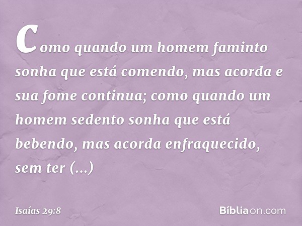 como quando um homem faminto
sonha que está comendo,
mas acorda e sua fome continua;
como quando um homem sedento
sonha que está bebendo,
mas acorda enfraquecid