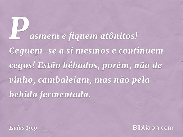 Pasmem e fiquem atônitos!
Ceguem-se a si mesmos
e continuem cegos!
Estão bêbados, porém, não de vinho,
cambaleiam, mas não pela
bebida fermentada. -- Isaías 29: