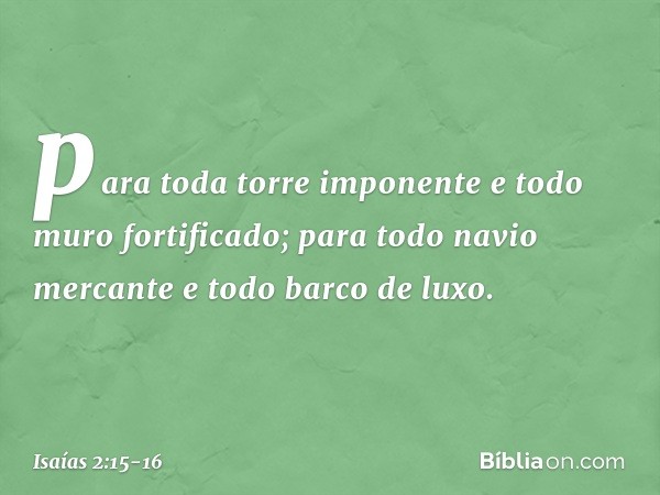 para toda torre imponente
e todo muro fortificado; para todo navio mercante
e todo barco de luxo. -- Isaías 2:15-16