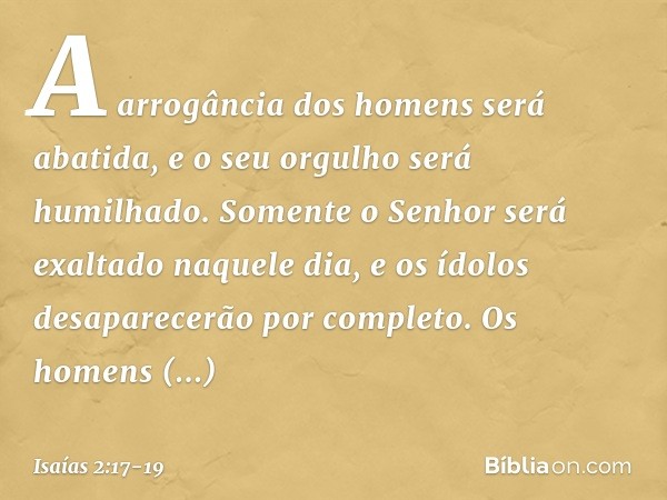 A arrogância dos homens será abatida,
e o seu orgulho será humilhado.
Somente o Senhor será exaltado
naquele dia, e os ídolos desaparecerão por completo. Os hom