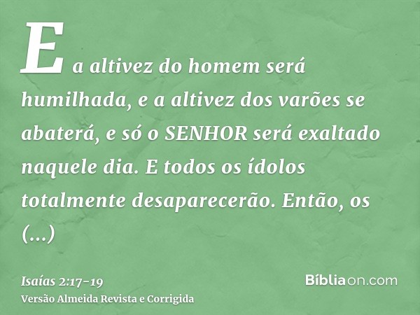 E a altivez do homem será humilhada, e a altivez dos varões se abaterá, e só o SENHOR será exaltado naquele dia.E todos os ídolos totalmente desaparecerão.Então