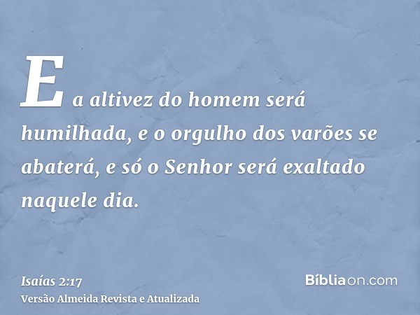 E a altivez do homem será humilhada, e o orgulho dos varões se abaterá, e só o Senhor será exaltado naquele dia.