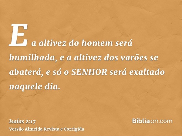 E a altivez do homem será humilhada, e a altivez dos varões se abaterá, e só o SENHOR será exaltado naquele dia.