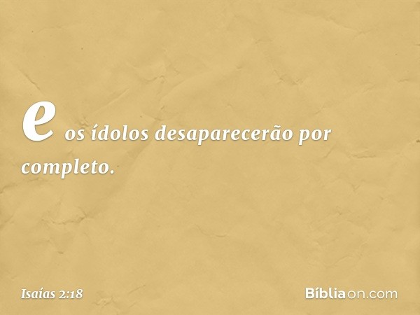 e os ídolos desaparecerão por completo. -- Isaías 2:18