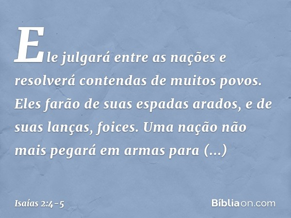 Ele julgará entre as nações
e resolverá contendas de muitos povos.
Eles farão de
suas espadas arados,
e de suas lanças, foices.
Uma nação não mais pegará em arm