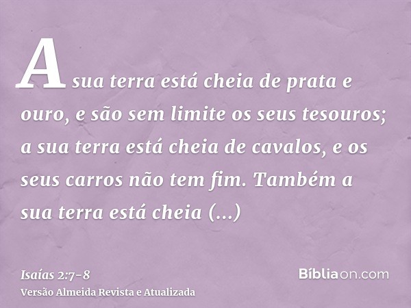 A sua terra está cheia de prata e ouro, e são sem limite os seus tesouros; a sua terra está cheia de cavalos, e os seus carros não tem fim.Também a sua terra es