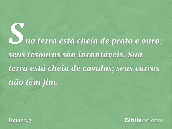 Sua terra está cheia de prata e ouro;
seus tesouros são incontáveis.
Sua terra está cheia de cavalos;
seus carros não têm fim. -- Isaías 2:7