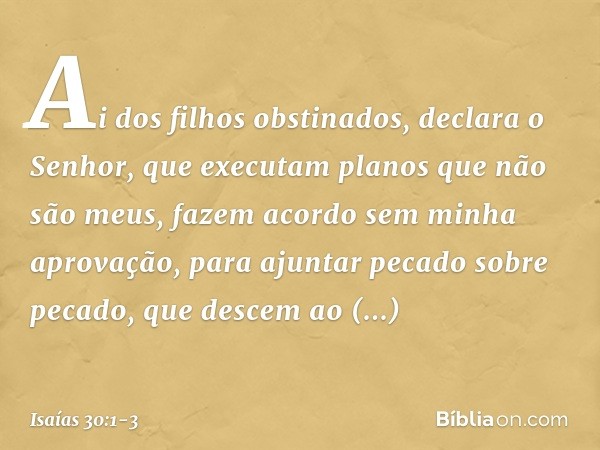 "Ai dos filhos obstinados",
declara o Senhor,
"que executam planos que não são meus,
fazem acordo sem minha aprovação,
para ajuntar pecado sobre pecado, que des