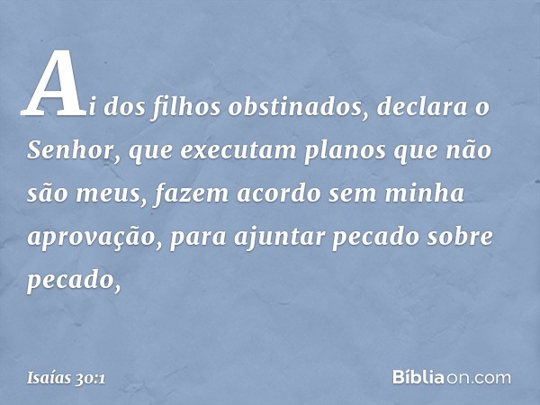 "Ai dos filhos obstinados",
declara o Senhor,
"que executam planos que não são meus,
fazem acordo sem minha aprovação,
para ajuntar pecado sobre pecado, -- Isaí