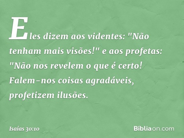 Eles dizem aos videntes:
"Não tenham mais visões!"
e aos profetas:
"Não nos revelem o que é certo!
Falem-nos coisas agradáveis,
profetizem ilusões. -- Isaías 30