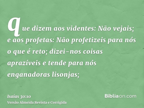 que dizem aos videntes: Não vejais; e aos profetas: Não profetizeis para nós o que é reto; dizei-nos coisas aprazíveis e tende para nós enganadoras lisonjas;