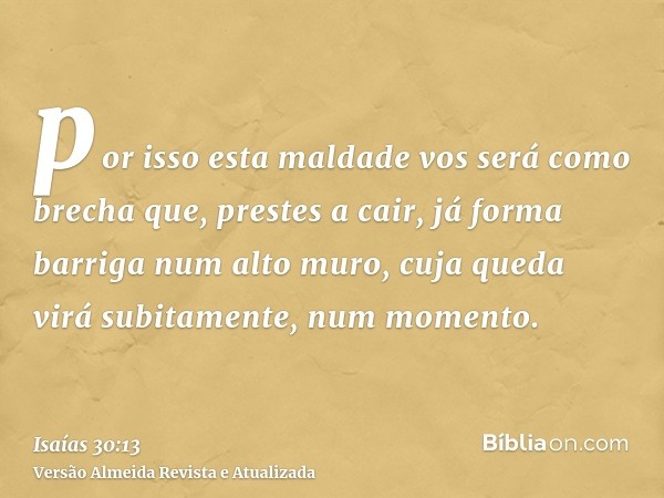 por isso esta maldade vos será como brecha que, prestes a cair, já forma barriga num alto muro, cuja queda virá subitamente, num momento.