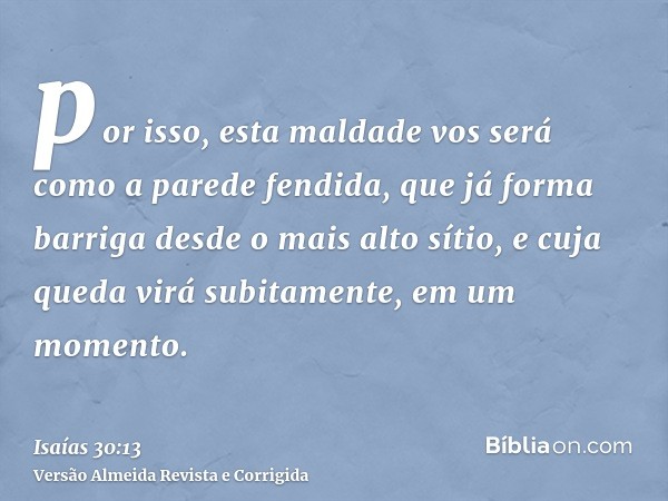 por isso, esta maldade vos será como a parede fendida, que já forma barriga desde o mais alto sítio, e cuja queda virá subitamente, em um momento.