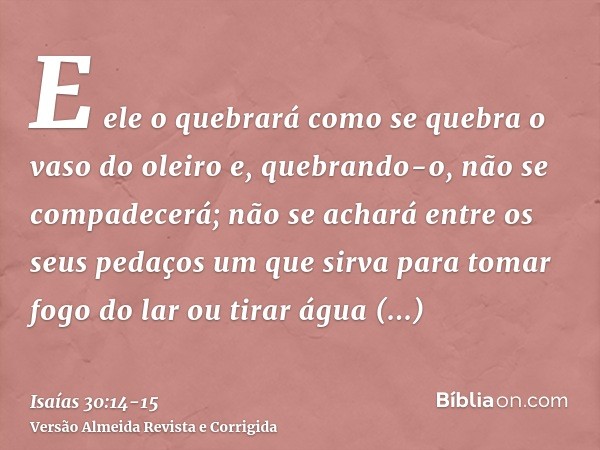 E ele o quebrará como se quebra o vaso do oleiro e, quebrando-o, não se compadecerá; não se achará entre os seus pedaços um que sirva para tomar fogo do lar ou 