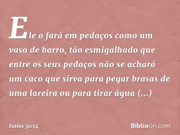 Ele o fará em pedaços
como um vaso de barro,
tão esmigalhado
que entre os seus pedaços
não se achará um caco
que sirva para pegar brasas de uma lareira
ou para 