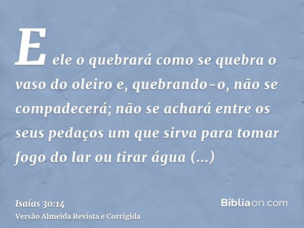 E ele o quebrará como se quebra o vaso do oleiro e, quebrando-o, não se compadecerá; não se achará entre os seus pedaços um que sirva para tomar fogo do lar ou 