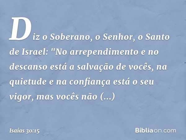 Diz o Soberano, o Senhor, o Santo de Israel:
"No arrependimento e no descanso
está a salvação de vocês,
na quietude e na confiança
está o seu vigor,
mas vocês n