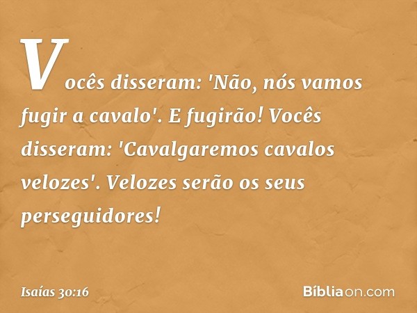 Vocês disseram:
'Não, nós vamos fugir a cavalo'.
E fugirão!
Vocês disseram:
'Cavalgaremos cavalos velozes'.
Velozes serão os seus perseguidores! -- Isaías 30:16