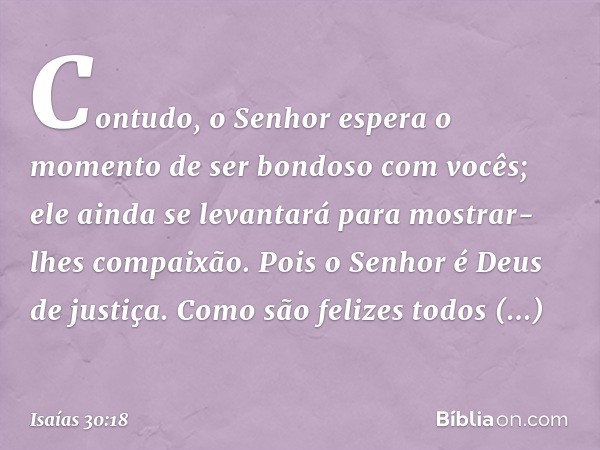 Contudo, o Senhor espera o momento
de ser bondoso com vocês;
ele ainda se levantará
para mostrar-lhes compaixão.
Pois o Senhor é Deus de justiça.
Como são feliz