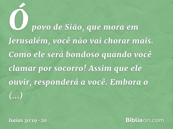 Ó povo de Sião, que mora em Jerusa­lém, você não vai chorar mais. Como ele será bondoso quando você clamar por socorro! Assim que ele ouvir, responderá a você. 