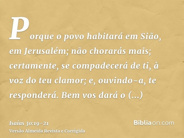 Porque o povo habitará em Sião, em Jerusalém; não chorarás mais; certamente, se compadecerá de ti, à voz do teu clamor; e, ouvindo-a, te responderá.Bem vos dará