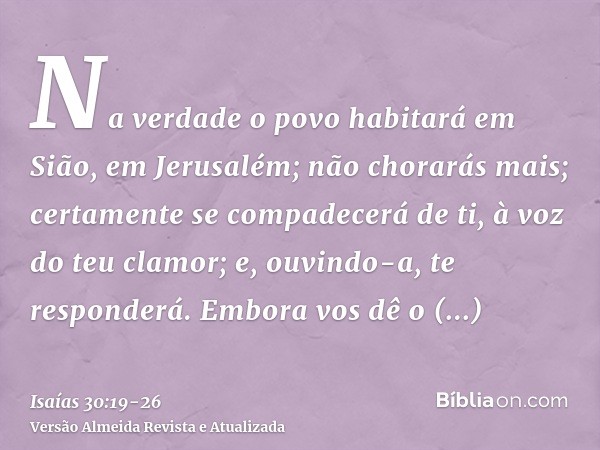 Na verdade o povo habitará em Sião, em Jerusalém; não chorarás mais; certamente se compadecerá de ti, à voz do teu clamor; e, ouvindo-a, te responderá.Embora vo