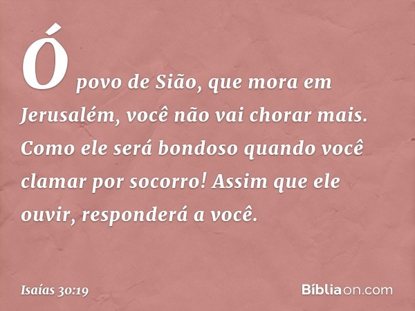 Ó povo de Sião, que mora em Jerusa­lém, você não vai chorar mais. Como ele será bondoso quando você clamar por socorro! Assim que ele ouvir, responderá a você. 