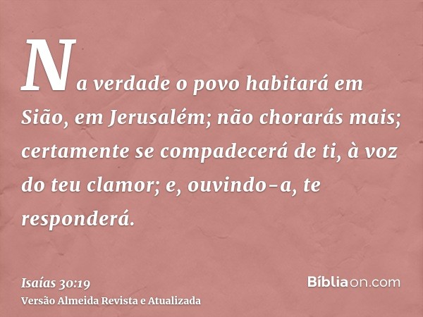 Na verdade o povo habitará em Sião, em Jerusalém; não chorarás mais; certamente se compadecerá de ti, à voz do teu clamor; e, ouvindo-a, te responderá.