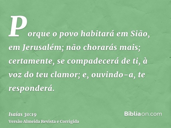 Porque o povo habitará em Sião, em Jerusalém; não chorarás mais; certamente, se compadecerá de ti, à voz do teu clamor; e, ouvindo-a, te responderá.