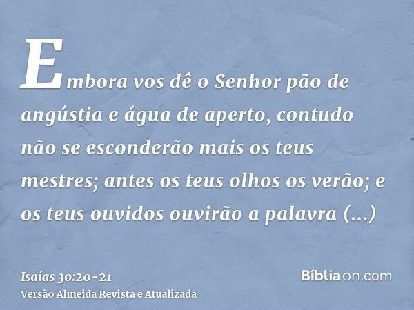 Embora vos dê o Senhor pão de angústia e água de aperto, contudo não se esconderão mais os teus mestres; antes os teus olhos os verão;e os teus ouvidos ouvirão 