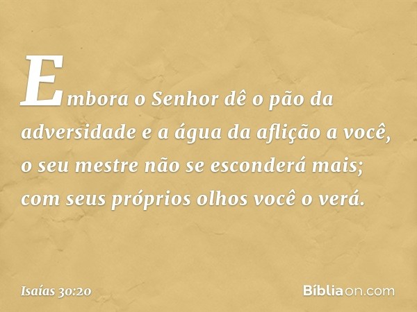 Embora o Senhor dê o pão da adversidade e a água da aflição a você, o seu mestre não se esconderá mais; com seus próprios olhos você o verá. -- Isaías 30:20