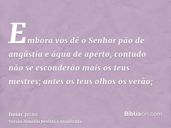 Embora vos dê o Senhor pão de angústia e água de aperto, contudo não se esconderão mais os teus mestres; antes os teus olhos os verão;