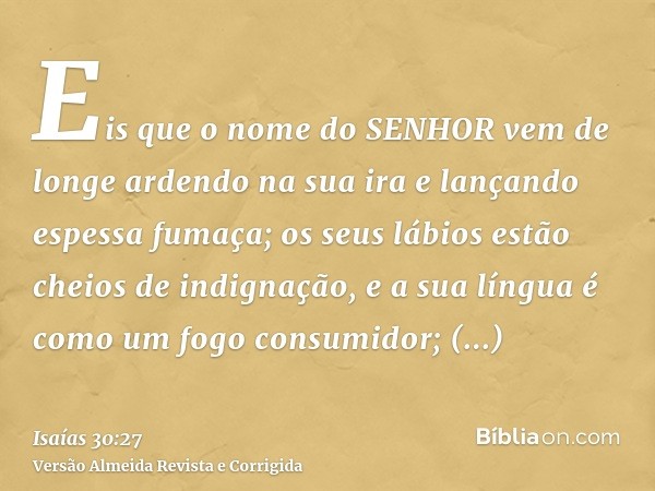 Eis que o nome do SENHOR vem de longe ardendo na sua ira e lançando espessa fumaça; os seus lábios estão cheios de indignação, e a sua língua é como um fogo con