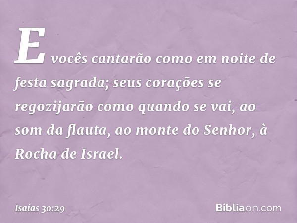 E vocês cantarão
como em noite de festa sagrada;
seus corações se regozijarão
como quando se vai, ao som da flauta,
ao monte do Senhor, à Rocha de Israel. -- Is