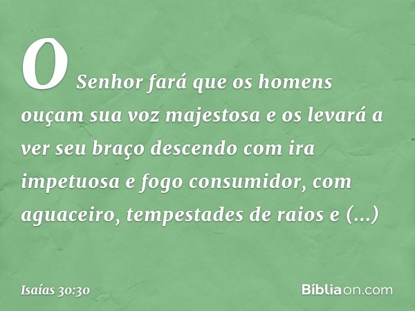 O Senhor fará que os homens
ouçam sua voz majestosa
e os levará a ver seu braço descendo
com ira impetuosa e fogo consumidor,
com aguaceiro, tempestades de raio