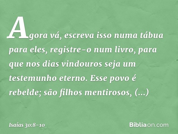 Agora vá, escreva isso
numa tábua para eles,
registre-o num livro,
para que nos dias vindouros
seja um testemunho eterno. Esse povo é rebelde;
são filhos mentir