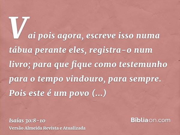 Vai pois agora, escreve isso numa tábua perante eles, registra-o num livro; para que fique como testemunho para o tempo vindouro, para sempre.Pois este é um pov