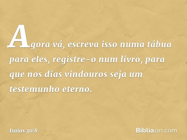 Agora vá, escreva isso
numa tábua para eles,
registre-o num livro,
para que nos dias vindouros
seja um testemunho eterno. -- Isaías 30:8