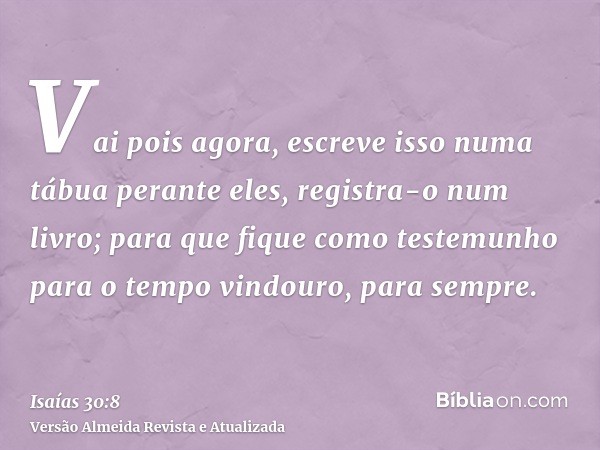 Vai pois agora, escreve isso numa tábua perante eles, registra-o num livro; para que fique como testemunho para o tempo vindouro, para sempre.