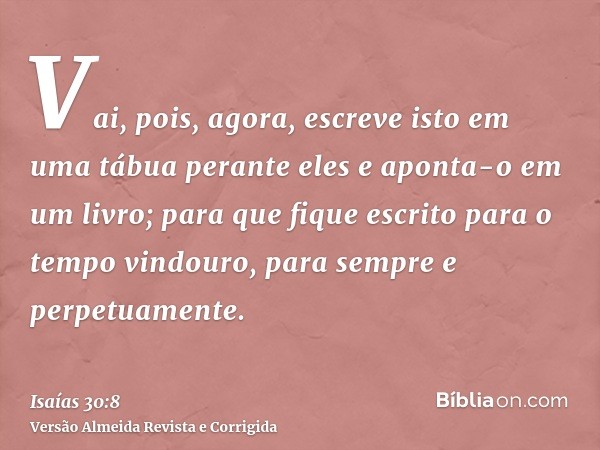 Vai, pois, agora, escreve isto em uma tábua perante eles e aponta-o em um livro; para que fique escrito para o tempo vindouro, para sempre e perpetuamente.