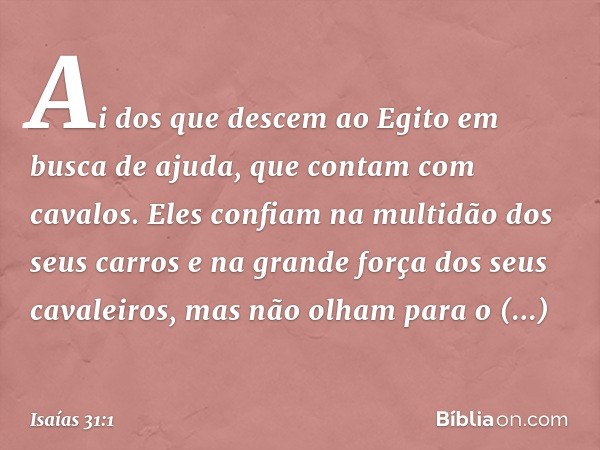 Ai dos que descem ao Egito
em busca de ajuda,
que contam com cavalos.
Eles confiam na multidão dos seus carros
e na grande força dos seus cavaleiros,
mas não ol